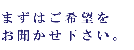 まずはご希望をお聞かせ下さい。