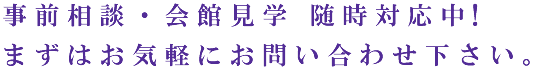 事前相談・会館見学 随時対応中!まずはお気軽にお問い合わせ下さい。