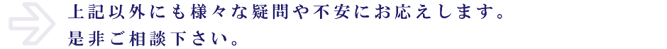 上記以外にも様々な疑問や不安にお応えします。是非ご相談下さい。
